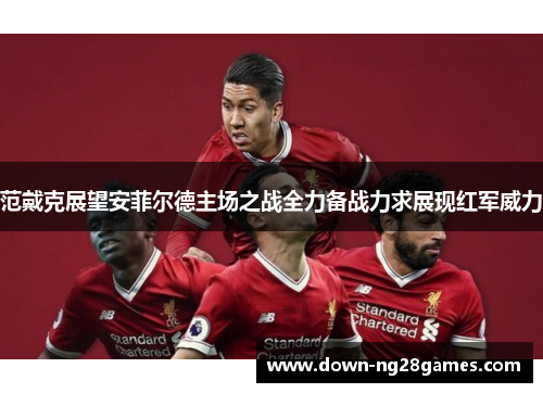 范戴克展望安菲尔德主场之战全力备战力求展现红军威力