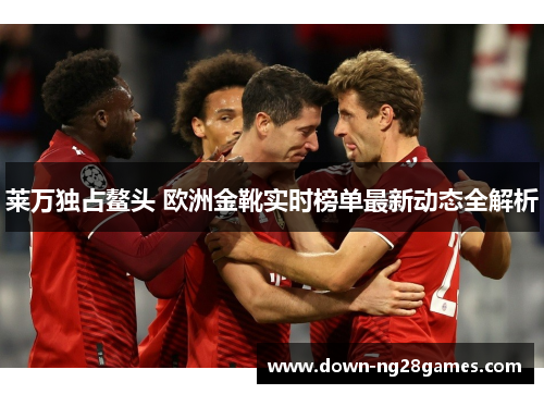 莱万独占鳌头 欧洲金靴实时榜单最新动态全解析