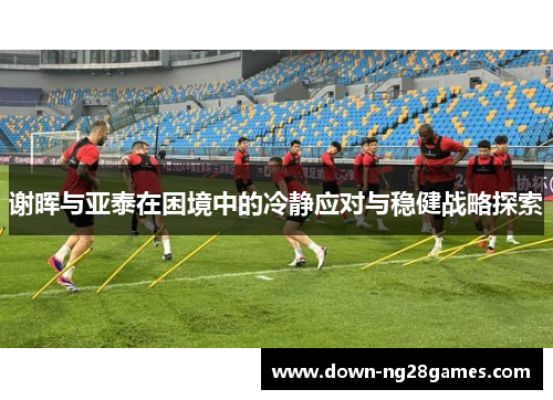 谢晖与亚泰在困境中的冷静应对与稳健战略探索