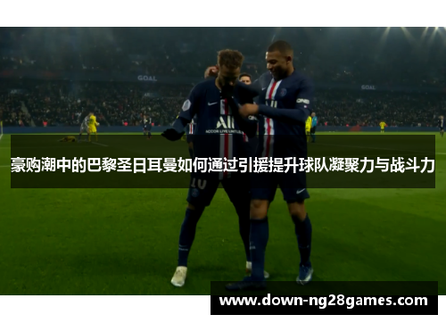 豪购潮中的巴黎圣日耳曼如何通过引援提升球队凝聚力与战斗力 豪购潮中的巴黎圣日耳曼如何通过引援提升球队凝聚力与战斗力