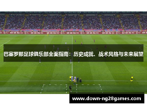 巴塞罗那足球俱乐部全面指南：历史成就、战术风格与未来展望