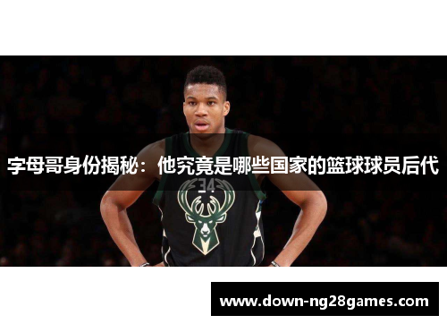字母哥身份揭秘：他究竟是哪些国家的篮球球员后代