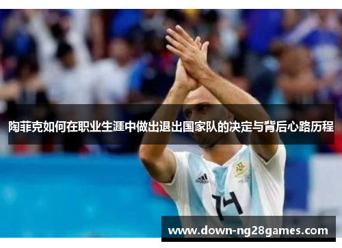 陶菲克如何在职业生涯中做出退出国家队的决定与背后心路历程 陶菲克如何在职业生涯中做出退出国家队的决定与背后心路历程