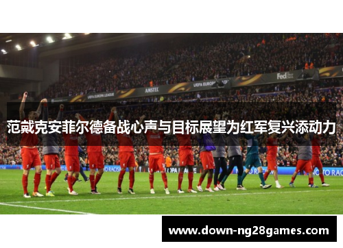 范戴克安菲尔德备战心声与目标展望为红军复兴添动力 范戴克安菲尔德备战心声与目标展望为红军复兴添动力