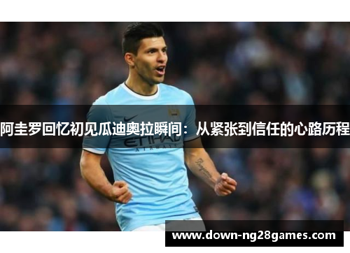 阿圭罗回忆初见瓜迪奥拉瞬间：从紧张到信任的心路历程