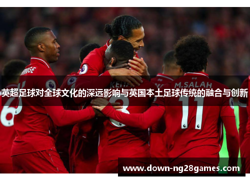 英超足球对全球文化的深远影响与英国本土足球传统的融合与创新 英超足球对全球文化的深远影响与英国本土足球传统的融合与创新