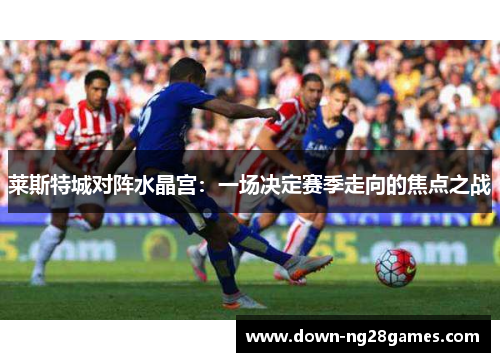 莱斯特城对阵水晶宫：一场决定赛季走向的焦点之战
