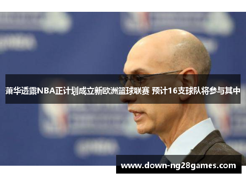 萧华透露NBA正计划成立新欧洲篮球联赛 预计16支球队将参与其中