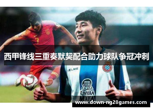 西甲锋线三重奏默契配合助力球队争冠冲刺 西甲锋线三重奏默契配合助力球队争冠冲刺