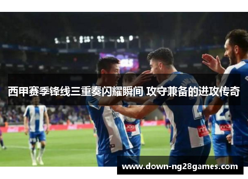 西甲赛季锋线三重奏闪耀瞬间 攻守兼备的进攻传奇 西甲赛季锋线三重奏闪耀瞬间 攻守兼备的进攻传奇