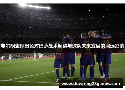 费尔明表现出色对巴萨战术调整与球队未来发展的深远影响 费尔明表现出色对巴萨战术调整与球队未来发展的深远影响