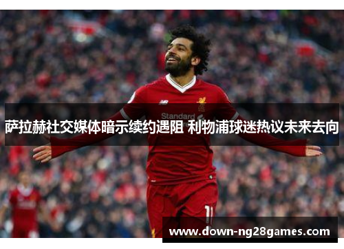萨拉赫社交媒体暗示续约遇阻 利物浦球迷热议未来去向