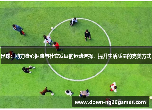 足球：助力身心健康与社交发展的运动选择，提升生活质量的完美方式