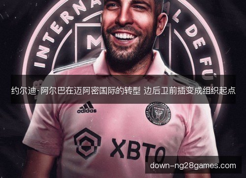 约尔迪·阿尔巴在迈阿密国际的转型 边后卫前插变成组织起点 约尔迪·阿尔巴在迈阿密国际的转型 边后卫前插变成组织起点